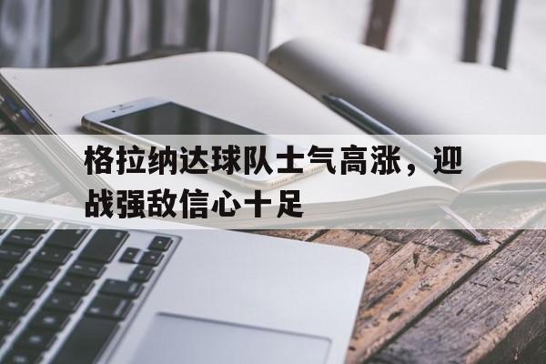 关于格拉纳达球队士气高涨，迎战强敌信心十足的信息