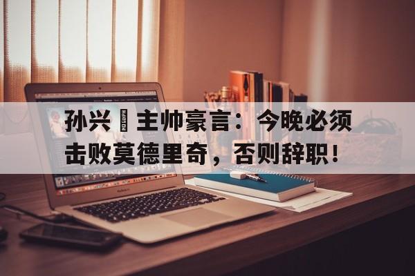 孙兴慜主帅豪言：今晚必须击败莫德里奇，否则辞职！
