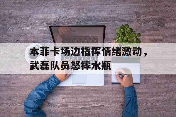 本菲卡场边指挥情绪激动，武磊队员怒摔水瓶
